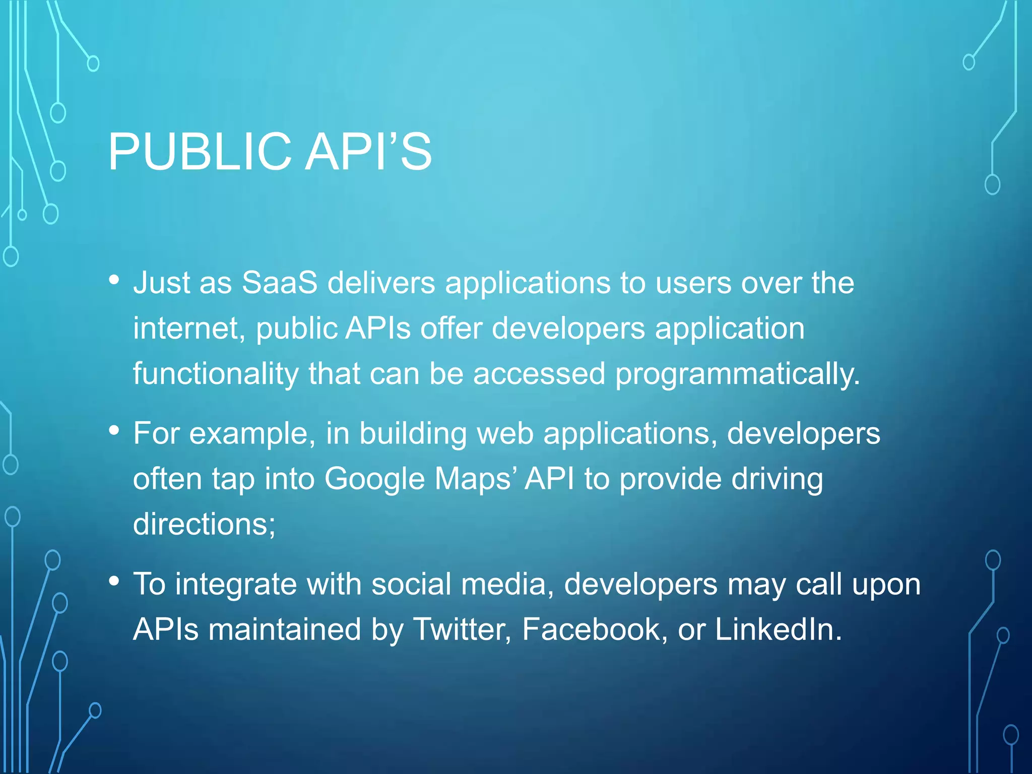 PUBLIC API’S
• Just as SaaS delivers applications to users over the
internet, public APIs offer developers application
functionality that can be accessed programmatically.
• For example, in building web applications, developers
often tap into Google Maps’ API to provide driving
directions;
• To integrate with social media, developers may call upon
APIs maintained by Twitter, Facebook, or LinkedIn.
 