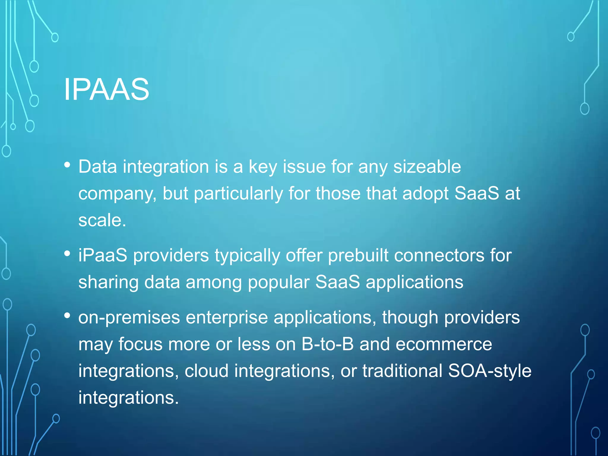 IPAAS
• Data integration is a key issue for any sizeable
company, but particularly for those that adopt SaaS at
scale.
• iPaaS providers typically offer prebuilt connectors for
sharing data among popular SaaS applications
• on-premises enterprise applications, though providers
may focus more or less on B-to-B and ecommerce
integrations, cloud integrations, or traditional SOA-style
integrations.
 