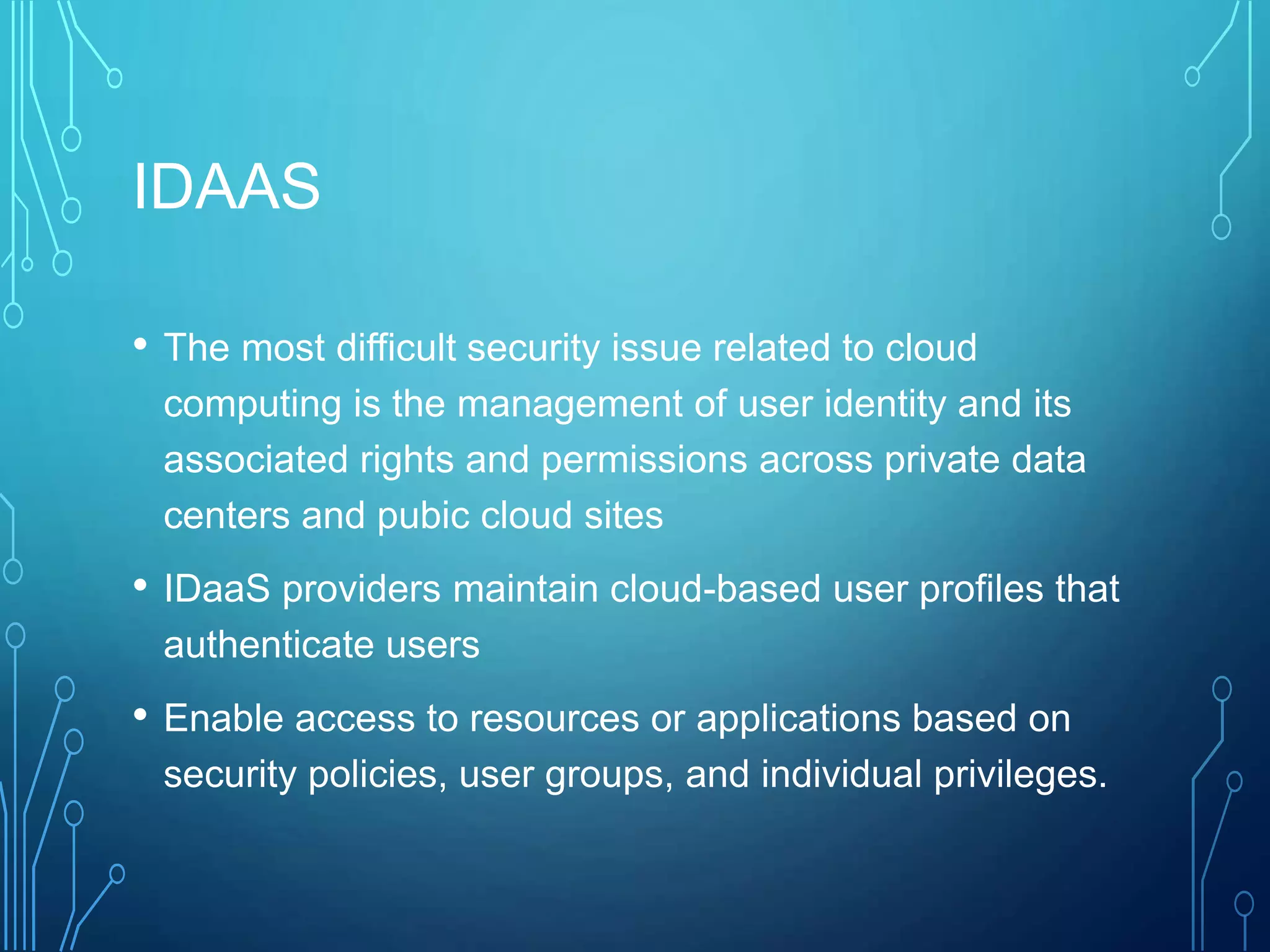 IDAAS
• The most difficult security issue related to cloud
computing is the management of user identity and its
associated rights and permissions across private data
centers and pubic cloud sites
• IDaaS providers maintain cloud-based user profiles that
authenticate users
• Enable access to resources or applications based on
security policies, user groups, and individual privileges.
 