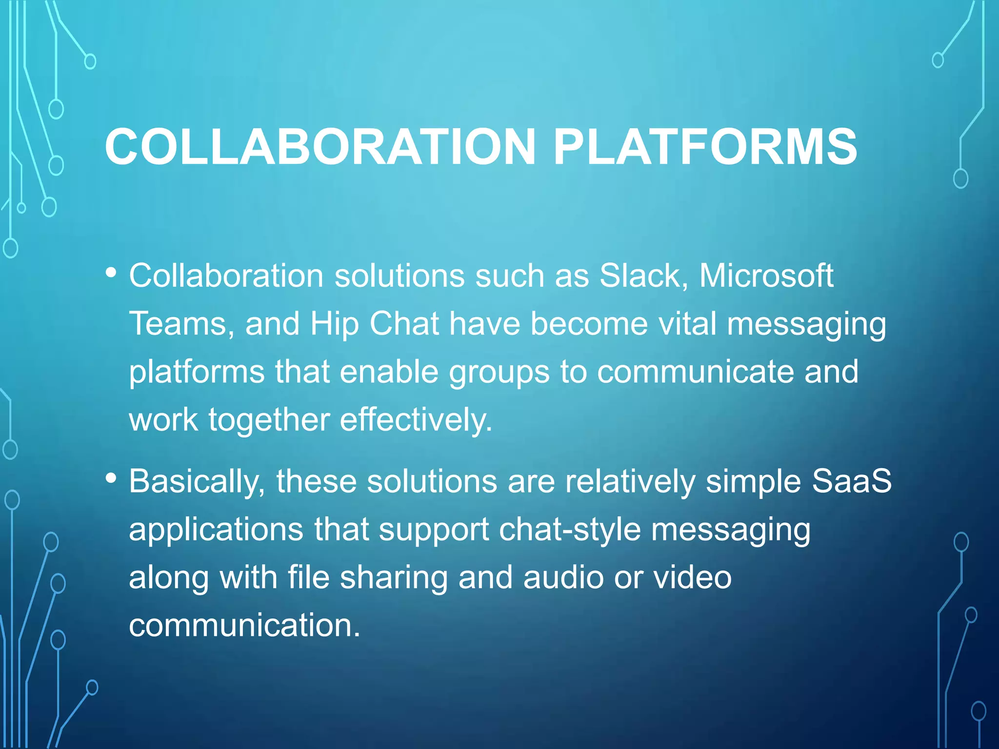COLLABORATION PLATFORMS
• Collaboration solutions such as Slack, Microsoft
Teams, and Hip Chat have become vital messaging
platforms that enable groups to communicate and
work together effectively.
• Basically, these solutions are relatively simple SaaS
applications that support chat-style messaging
along with file sharing and audio or video
communication.
 