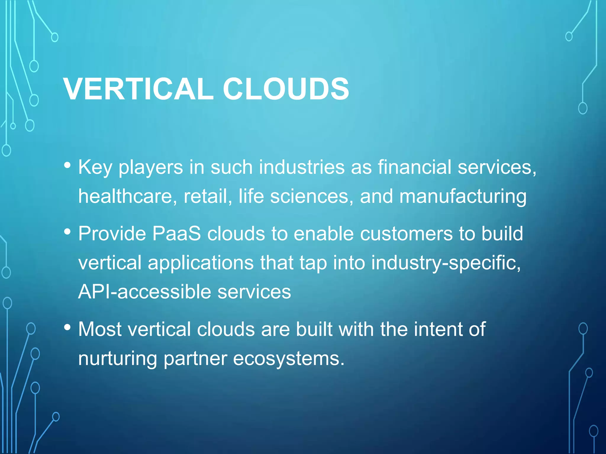 VERTICAL CLOUDS
• Key players in such industries as financial services,
healthcare, retail, life sciences, and manufacturing
• Provide PaaS clouds to enable customers to build
vertical applications that tap into industry-specific,
API-accessible services
• Most vertical clouds are built with the intent of
nurturing partner ecosystems.
 