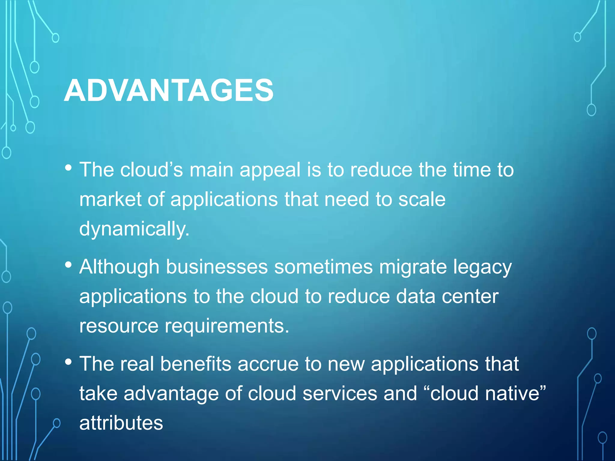 ADVANTAGES
• The cloud’s main appeal is to reduce the time to
market of applications that need to scale
dynamically.
• Although businesses sometimes migrate legacy
applications to the cloud to reduce data center
resource requirements.
• The real benefits accrue to new applications that
take advantage of cloud services and “cloud native”
attributes
 