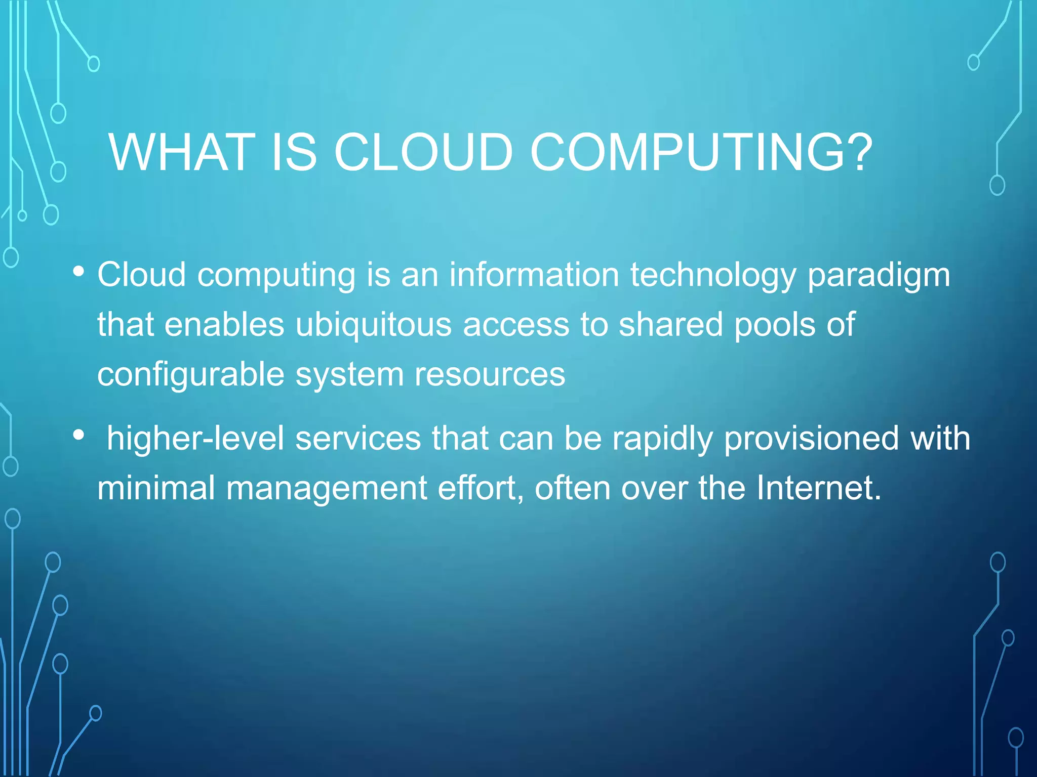 WHAT IS CLOUD COMPUTING?
• Cloud computing is an information technology paradigm
that enables ubiquitous access to shared pools of
configurable system resources
• higher-level services that can be rapidly provisioned with
minimal management effort, often over the Internet.
 