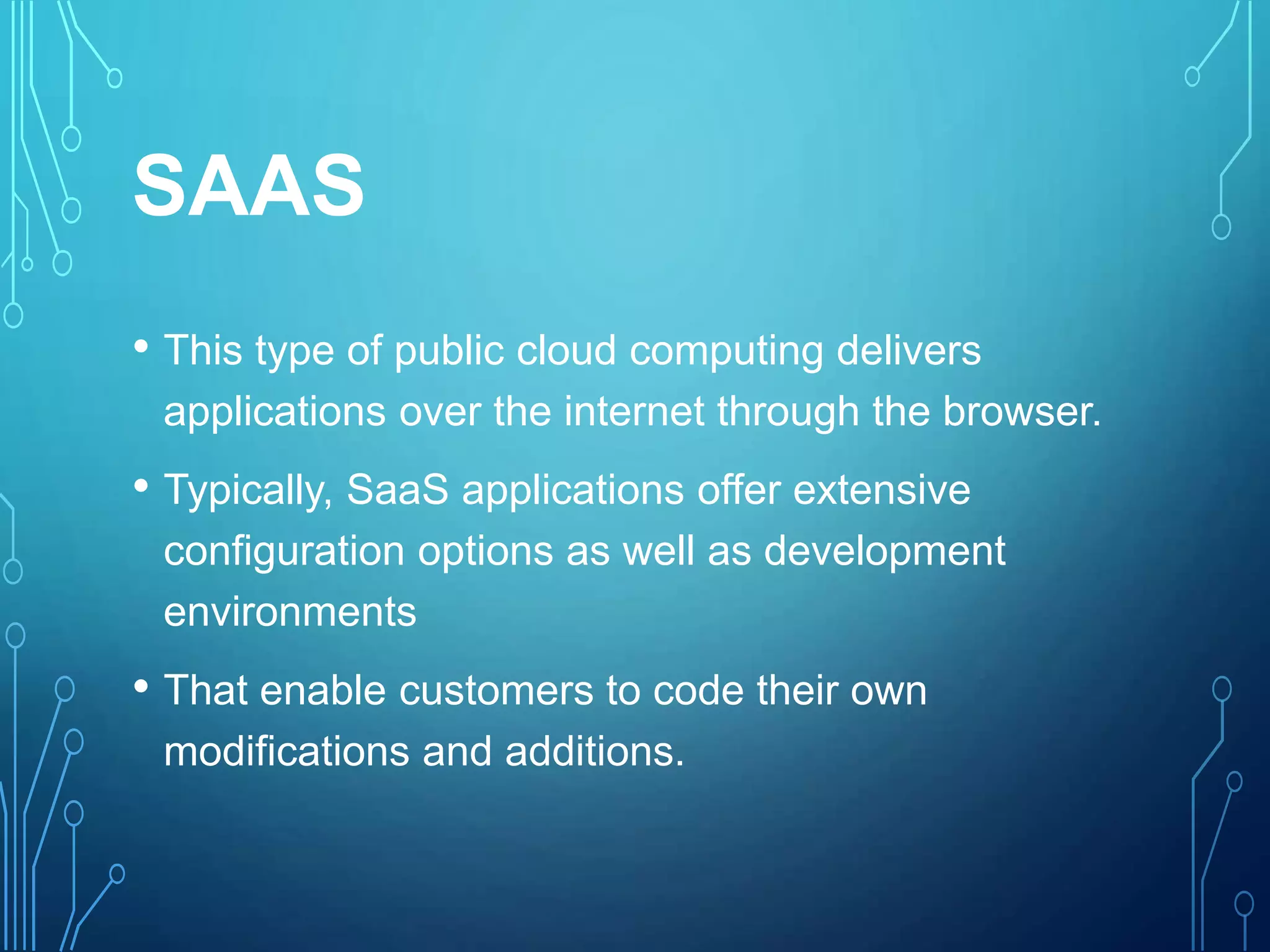 SAAS
• This type of public cloud computing delivers
applications over the internet through the browser.
• Typically, SaaS applications offer extensive
configuration options as well as development
environments
• That enable customers to code their own
modifications and additions.
 
