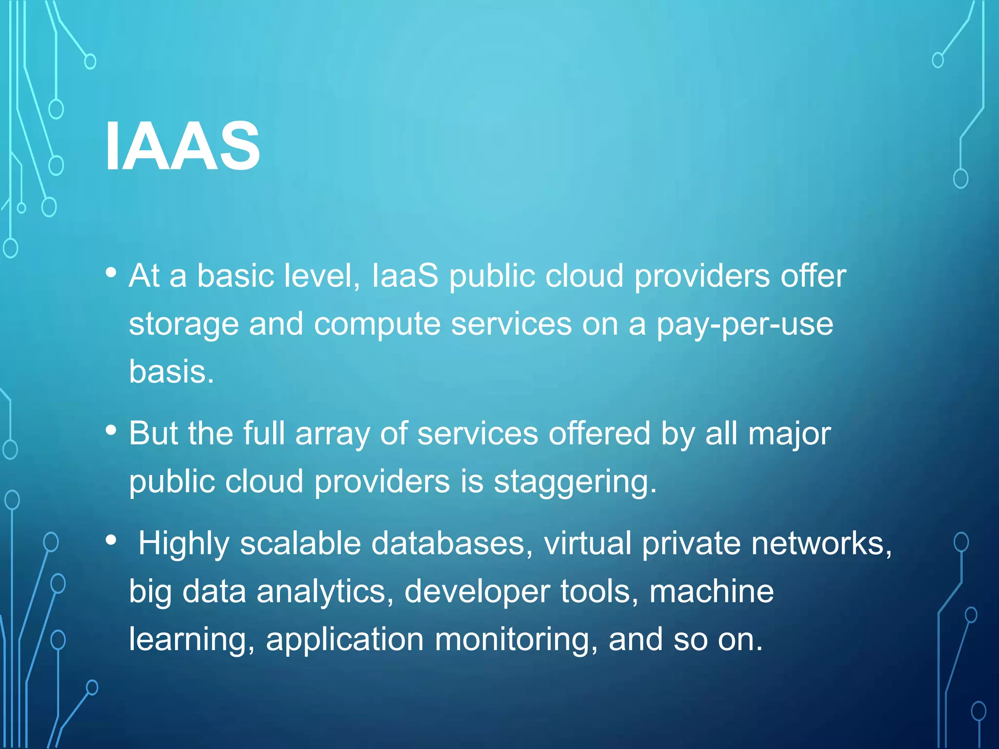 IAAS
• At a basic level, IaaS public cloud providers offer
storage and compute services on a pay-per-use
basis.
• But the full array of services offered by all major
public cloud providers is staggering.
• Highly scalable databases, virtual private networks,
big data analytics, developer tools, machine
learning, application monitoring, and so on.
 