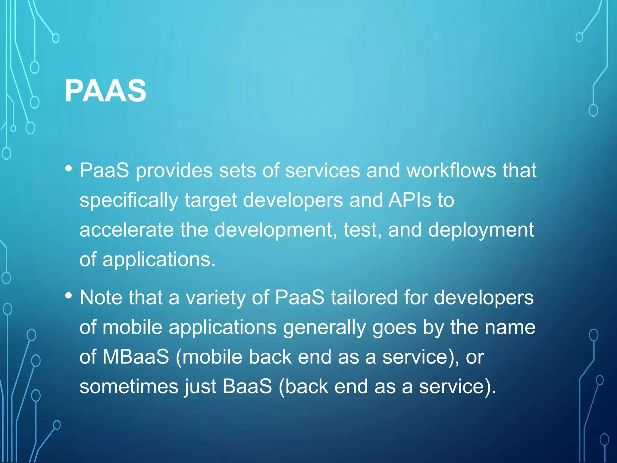 PAAS
• PaaS provides sets of services and workflows that
specifically target developers and APIs to
accelerate the development, test, and deployment
of applications.
• Note that a variety of PaaS tailored for developers
of mobile applications generally goes by the name
of MBaaS (mobile back end as a service), or
sometimes just BaaS (back end as a service).
 