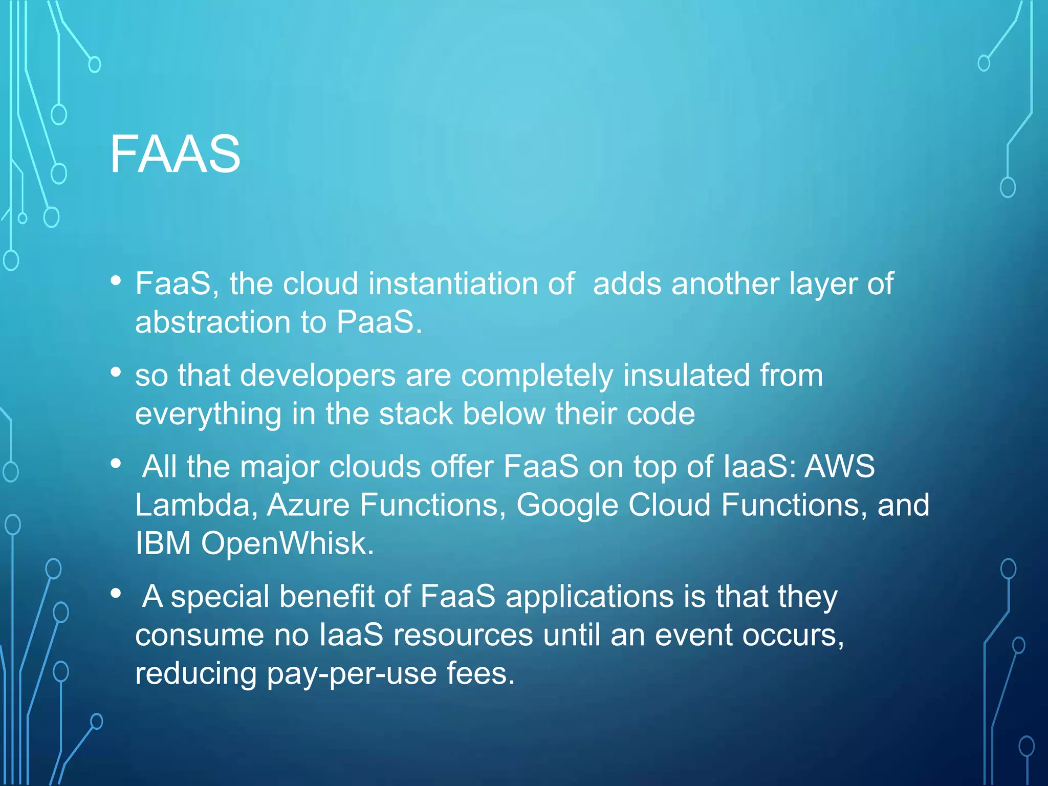 FAAS
• FaaS, the cloud instantiation of adds another layer of
abstraction to PaaS.
• so that developers are completely insulated from
everything in the stack below their code
• All the major clouds offer FaaS on top of IaaS: AWS
Lambda, Azure Functions, Google Cloud Functions, and
IBM OpenWhisk.
• A special benefit of FaaS applications is that they
consume no IaaS resources until an event occurs,
reducing pay-per-use fees.
 