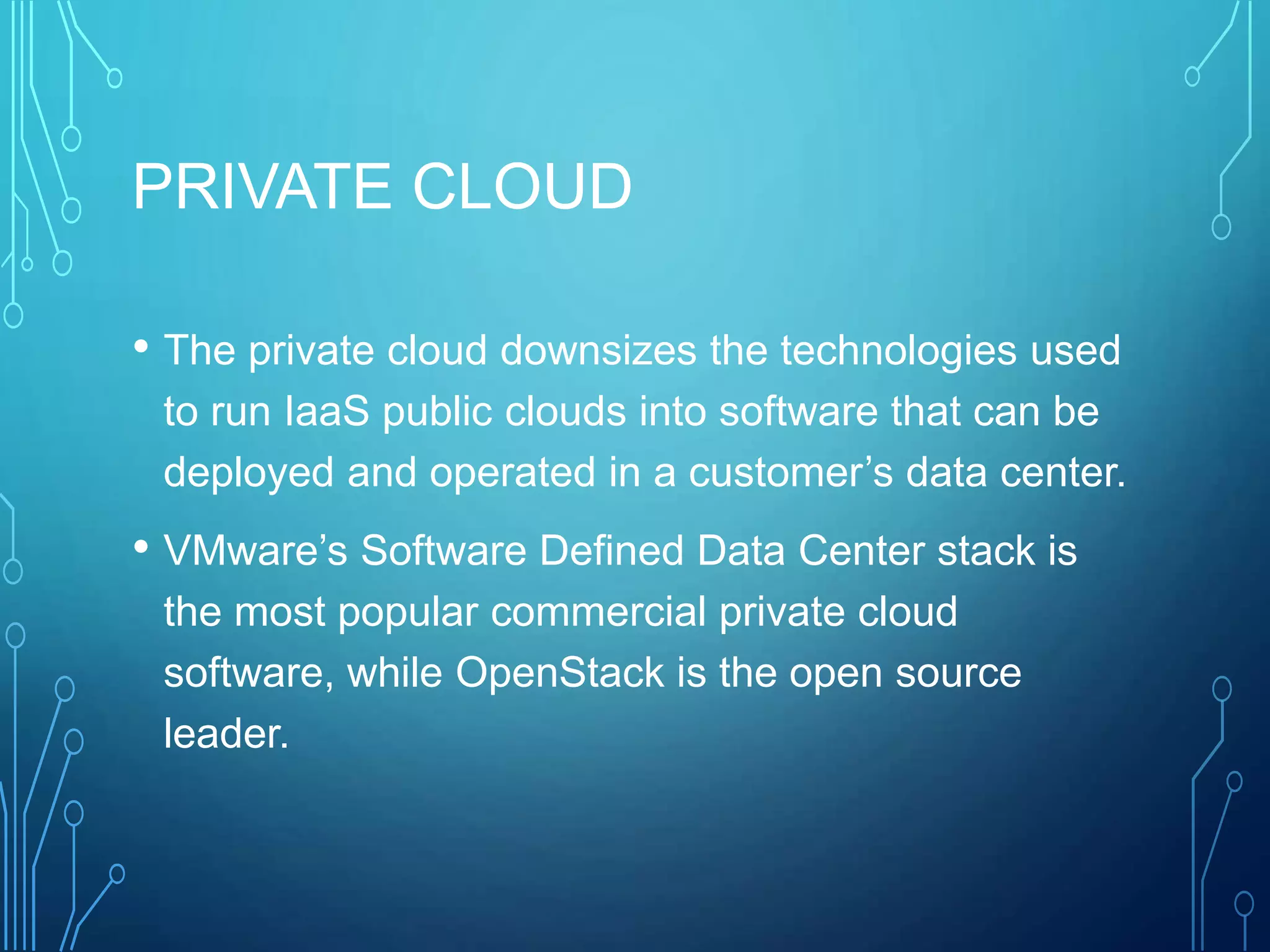 PRIVATE CLOUD
• The private cloud downsizes the technologies used
to run IaaS public clouds into software that can be
deployed and operated in a customer’s data center.
• VMware’s Software Defined Data Center stack is
the most popular commercial private cloud
software, while OpenStack is the open source
leader.
 