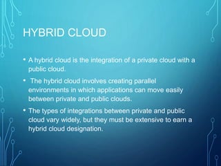 HYBRID CLOUD
• A hybrid cloud is the integration of a private cloud with a
public cloud.
• The hybrid cloud involves creating parallel
environments in which applications can move easily
between private and public clouds.
• The types of integrations between private and public
cloud vary widely, but they must be extensive to earn a
hybrid cloud designation.
 