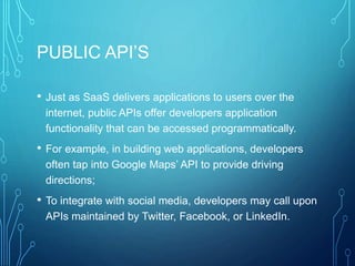 PUBLIC API’S
• Just as SaaS delivers applications to users over the
internet, public APIs offer developers application
functionality that can be accessed programmatically.
• For example, in building web applications, developers
often tap into Google Maps’ API to provide driving
directions;
• To integrate with social media, developers may call upon
APIs maintained by Twitter, Facebook, or LinkedIn.
 