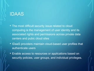 IDAAS
• The most difficult security issue related to cloud
computing is the management of user identity and its
associated rights and permissions across private data
centers and pubic cloud sites
• IDaaS providers maintain cloud-based user profiles that
authenticate users
• Enable access to resources or applications based on
security policies, user groups, and individual privileges.
 