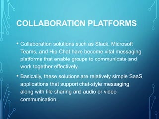 COLLABORATION PLATFORMS
• Collaboration solutions such as Slack, Microsoft
Teams, and Hip Chat have become vital messaging
platforms that enable groups to communicate and
work together effectively.
• Basically, these solutions are relatively simple SaaS
applications that support chat-style messaging
along with file sharing and audio or video
communication.
 