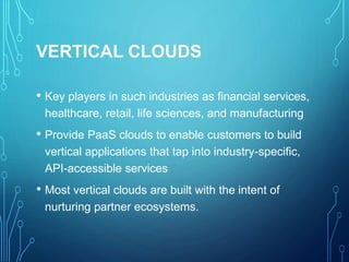 VERTICAL CLOUDS
• Key players in such industries as financial services,
healthcare, retail, life sciences, and manufacturing
• Provide PaaS clouds to enable customers to build
vertical applications that tap into industry-specific,
API-accessible services
• Most vertical clouds are built with the intent of
nurturing partner ecosystems.
 