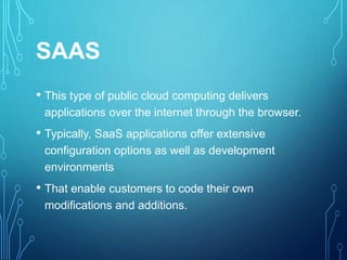 SAAS
• This type of public cloud computing delivers
applications over the internet through the browser.
• Typically, SaaS applications offer extensive
configuration options as well as development
environments
• That enable customers to code their own
modifications and additions.
 