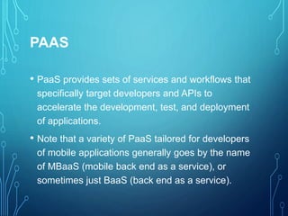 PAAS
• PaaS provides sets of services and workflows that
specifically target developers and APIs to
accelerate the development, test, and deployment
of applications.
• Note that a variety of PaaS tailored for developers
of mobile applications generally goes by the name
of MBaaS (mobile back end as a service), or
sometimes just BaaS (back end as a service).
 