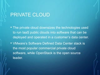 PRIVATE CLOUD
• The private cloud downsizes the technologies used
to run IaaS public clouds into software that can be
deployed and operated in a customer’s data center.
• VMware’s Software Defined Data Center stack is
the most popular commercial private cloud
software, while OpenStack is the open source
leader.
 