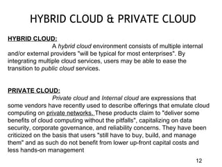 12
HYBRID CLOUD & PRIVATE CLOUD
HYBRID CLOUD:
A hybrid cloud environment consists of multiple internal
and/or external providers "will be typical for most enterprises". By
integrating multiple cloud services, users may be able to ease the
transition to public cloud services.
PRIVATE CLOUD:
Private cloud and Internal cloud are expressions that
some vendors have recently used to describe offerings that emulate cloud
computing on private networks. These products claim to "deliver some
benefits of cloud computing without the pitfalls", capitalizing on data
security, corporate governance, and reliability concerns. They have been
criticized on the basis that users "still have to buy, build, and manage
them" and as such do not benefit from lower up-front capital costs and
less hands-on management
 
