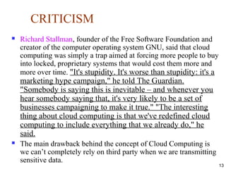 CRITICISM
 Richard Stallman, founder of the Free Software Foundation and
creator of the computer operating system GNU, said that cloud
computing was simply a trap aimed at forcing more people to buy
into locked, proprietary systems that would cost them more and
more over time. "It's stupidity. It's worse than stupidity: it's a
marketing hype campaign," he told The Guardian.
"Somebody is saying this is inevitable – and whenever you
hear somebody saying that, it's very likely to be a set of
businesses campaigning to make it true." "The interesting
thing about cloud computing is that we've redefined cloud
computing to include everything that we already do," he
said.
 The main drawback behind the concept of Cloud Computing is
we can’t completely rely on third party when we are transmitting
sensitive data.
13
 