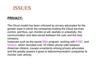 ISSUES
PRIVACY:
The Cloud model has been criticized by privacy advocates for the
greater ease in which the companies hosting the Cloud services
control, and thus, can monitor at will, lawfully or unlawfully, the
communication and data stored between the user and the host
company.
Instances such as the secret NSA program, working with AT&T, and
Verizon, which recorded over 10 million phone calls between
American citizens, causes uncertainty among privacy advocates,
and the greater powers it gives to telecommunication companies to
monitor user activity.
 