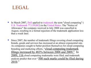 LEGAL
 In March 2007, Dell applied to trademark the term "cloud computing" (
U.S. Trademark 77,139,082) in the United States. The "Notice of
Allowance" the company received in July 2008 was cancelled in
August, resulting in a formal rejection of the trademark application less
than a week later.
 Since 2007, the number of trademark filings covering cloud computing
brands, goods and services has increased at an almost exponential rate.
As companies sought to better position themselves for cloud computing
branding and marketing efforts, “cloud computing trademark
filings increased by 483% between 2008 and 2009.” In
2009, 116 cloud computing trademarks were filed, and trademark
analysts predict that over “500 such marks could be filed during
2010.”
 