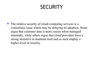 SECURITY
 The relative security of cloud computing services is a
contentious issue which may be delaying its adoption. Some
argue that customer data is more secure when managed
internally, while others argue that cloud providers have a
strong incentive to maintain trust and as such employ a
higher level of security.
 