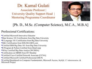 Dr. Kamal Gulati
Associate Professor |
University Quality Support Head |
Mentoring Programme Coordinator
[Ph. D., M.Sc. (Computer Science), M.C.A., M.B.A]
Professional Certifications:
Certified Microsoft Innovative Educator
Data Science 101 Certification from Big Data University
R Language 101 Certification from Big Data University
SQL Certification from SOLOLEARN.com
Certified IBM Big Data 101 from Big Data University
R Program & Python Certified from DataCamp
Wiley Certified Big Data Analyst [WCBDA]
Certification on DBMS from IIT Mumbai
Certified Cisco Certified Network Associate [CCNA]
Certified Microsoft Certified Professional [MCP]
Certified Brainbench in Computer Fundamentals, Microsoft Access, MySQL 5.7 Administration &
Microsoft Project
 