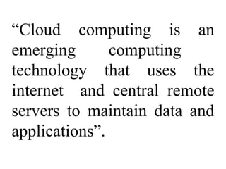 “Cloud computing is an
emerging computing
technology that uses the
internet and central remote
servers to maintain data and
applications”.
 
