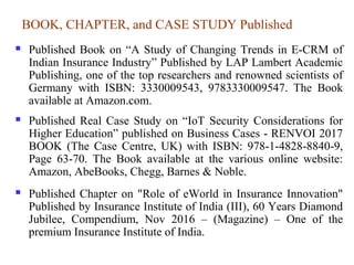 BOOK, CHAPTER, and CASE STUDY Published
 Published Book on “A Study of Changing Trends in E-CRM of
Indian Insurance Industry” Published by LAP Lambert Academic
Publishing, one of the top researchers and renowned scientists of
Germany with ISBN: 3330009543, 9783330009547. The Book
available at Amazon.com.
 Published Real Case Study on “IoT Security Considerations for
Higher Education” published on Business Cases - RENVOI 2017
BOOK (The Case Centre, UK) with ISBN: 978-1-4828-8840-9,
Page 63-70. The Book available at the various online website:
Amazon, AbeBooks, Chegg, Barnes & Noble.
 Published Chapter on "Role of eWorld in Insurance Innovation"
Published by Insurance Institute of India (III), 60 Years Diamond
Jubilee, Compendium, Nov 2016 – (Magazine) – One of the
premium Insurance Institute of India.
 