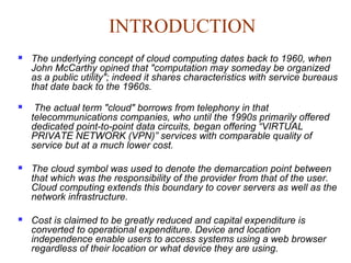 INTRODUCTION
 The underlying concept of cloud computing dates back to 1960, when
John McCarthy opined that "computation may someday be organized
as a public utility"; indeed it shares characteristics with service bureaus
that date back to the 1960s.
 The actual term "cloud" borrows from telephony in that
telecommunications companies, who until the 1990s primarily offered
dedicated point-to-point data circuits, began offering “VIRTUAL
PRIVATE NETWORK (VPN)” services with comparable quality of
service but at a much lower cost.
 The cloud symbol was used to denote the demarcation point between
that which was the responsibility of the provider from that of the user.
Cloud computing extends this boundary to cover servers as well as the
network infrastructure.
 Cost is claimed to be greatly reduced and capital expenditure is
converted to operational expenditure. Device and location
independence enable users to access systems using a web browser
regardless of their location or what device they are using.
 