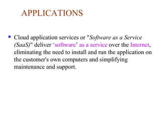 APPLICATIONS
 Cloud application services or "Software as a Service
(SaaS)" deliver ‘software’ as a service over the Internet,
eliminating the need to install and run the application on
the customer's own computers and simplifying
maintenance and support.
 