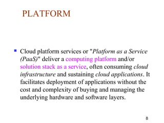 8
PLATFORM
 Cloud platform services or "Platform as a Service
(PaaS)" deliver a computing platform and/or
solution stack as a service, often consuming cloud
infrastructure and sustaining cloud applications. It
facilitates deployment of applications without the
cost and complexity of buying and managing the
underlying hardware and software layers.
 