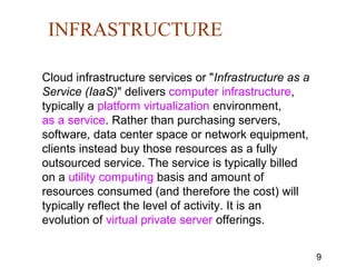9
INFRASTRUCTURE
Cloud infrastructure services or "Infrastructure as a
Service (IaaS)" delivers computer infrastructure,
typically a platform virtualization environment,
as a service. Rather than purchasing servers,
software, data center space or network equipment,
clients instead buy those resources as a fully
outsourced service. The service is typically billed
on a utility computing basis and amount of
resources consumed (and therefore the cost) will
typically reflect the level of activity. It is an
evolution of virtual private server offerings.
 