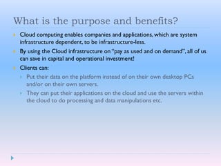 What is the purpose and benefits?
 Cloud computing enables companies and applications, which are system
infrastructure dependent, to be infrastructure-less.
 By using the Cloud infrastructure on “pay as used and on demand”, all of us
can save in capital and operational investment!
 Clients can:
 Put their data on the platform instead of on their own desktop PCs
and/or on their own servers.
 They can put their applications on the cloud and use the servers within
the cloud to do processing and data manipulations etc.
 
