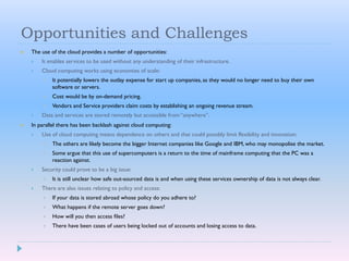 Opportunities and Challenges
 The use of the cloud provides a number of opportunities:
 It enables services to be used without any understanding of their infrastructure.
 Cloud computing works using economies of scale:
 It potentially lowers the outlay expense for start up companies, as they would no longer need to buy their own
software or servers.
 Cost would be by on-demand pricing.
 Vendors and Service providers claim costs by establishing an ongoing revenue stream.
 Data and services are stored remotely but accessible from “anywhere”.
 In parallel there has been backlash against cloud computing:
 Use of cloud computing means dependence on others and that could possibly limit flexibility and innovation:
 The others are likely become the bigger Internet companies like Google and IBM, who may monopolise the market.
 Some argue that this use of supercomputers is a return to the time of mainframe computing that the PC was a
reaction against.
 Security could prove to be a big issue:
 It is still unclear how safe out-sourced data is and when using these services ownership of data is not always clear.
 There are also issues relating to policy and access:
 If your data is stored abroad whose policy do you adhere to?
 What happens if the remote server goes down?
 How will you then access files?
 There have been cases of users being locked out of accounts and losing access to data.
 