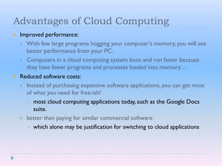 Advantages of Cloud Computing
 Improved performance:
 With few large programs hogging your computer's memory, you will see
better performance from your PC.
 Computers in a cloud computing system boot and run faster because
they have fewer programs and processes loaded into memory…
 Reduced software costs:
 Instead of purchasing expensive software applications, you can get most
of what you need for free-ish!
 most cloud computing applications today, such as the Google Docs
suite.
 better than paying for similar commercial software
 which alone may be justification for switching to cloud applications
 