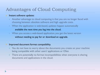 Advantages of Cloud Computing
 Instant software updates:
 Another advantage to cloud computing is that you are no longer faced with
choosing between obsolete software and high upgrade costs.
 When the application is web-based, updates happen automatically
 available the next time you log into the cloud.
 When you access a web-based application, you get the latest version
 without needing to pay for or download an upgrade.
 Improved document format compatibility.
 You do not have to worry about the documents you create on your machine
being compatible with other users' applications or OSes
 There are potentially no format incompatibilities when everyone is sharing
documents and applications in the cloud.
 