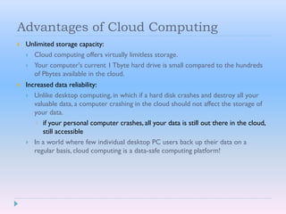 Advantages of Cloud Computing
 Unlimited storage capacity:
 Cloud computing offers virtually limitless storage.
 Your computer's current 1 Tbyte hard drive is small compared to the hundreds
of Pbytes available in the cloud.
 Increased data reliability:
 Unlike desktop computing, in which if a hard disk crashes and destroy all your
valuable data, a computer crashing in the cloud should not affect the storage of
your data.
 if your personal computer crashes, all your data is still out there in the cloud,
still accessible
 In a world where few individual desktop PC users back up their data on a
regular basis, cloud computing is a data-safe computing platform!
 