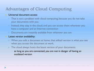 Advantages of Cloud Computing
 Universal document access:
 That is not a problem with cloud computing,because you do not take
your documents with you.
 Instead, they stay in the cloud, and you can access them whenever you
have a computer and an Internet connection
 Documents are instantly available from wherever you are
 Latest version availability:
 When you edit a document at home, that edited version is what you see
when you access the document at work.
 The cloud always hosts the latest version of your documents
 as long as you are connected, you are not in danger of having an
outdated version
 