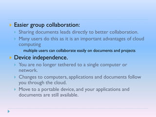  Easier group collaboration:
 Sharing documents leads directly to better collaboration.
 Many users do this as it is an important advantages of cloud
computing
 multiple users can collaborate easily on documents and projects
 Device independence.
 You are no longer tethered to a single computer or
network.
 Changes to computers, applications and documents follow
you through the cloud.
 Move to a portable device, and your applications and
documents are still available.
 