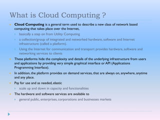 What is Cloud Computing ?
 Cloud Computing is a general term used to describe a new class of network based
computing that takes place over the Internet,
 basically a step on from Utility Computing
 a collection/group of integrated and networked hardware, software and Internet
infrastructure (called a platform).
 Using the Internet for communication and transport provides hardware, software and
networking services to clients
 These platforms hide the complexity and details of the underlying infrastructure from users
and applications by providing very simple graphical interface or API (Applications
Programming Interface).
 In addition, the platform provides on demand services, that are always on, anywhere, anytime
and any place.
 Pay for use and as needed, elastic
 scale up and down in capacity and functionalities
 The hardware and software services are available to
 general public, enterprises, corporations and businesses markets
 