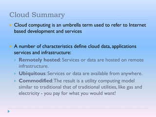 Cloud Summary
 Cloud computing is an umbrella term used to refer to Internet
based development and services
 A number of characteristics define cloud data, applications
services and infrastructure:
 Remotely hosted: Services or data are hosted on remote
infrastructure.
 Ubiquitous: Services or data are available from anywhere.
 Commodified:The result is a utility computing model
similar to traditional that of traditional utilities, like gas and
electricity - you pay for what you would want!
 