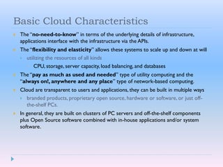 Basic Cloud Characteristics
 The “no-need-to-know” in terms of the underlying details of infrastructure,
applications interface with the infrastructure via the APIs.
 The “flexibility and elasticity” allows these systems to scale up and down at will
 utilizing the resources of all kinds
 CPU, storage, server capacity, load balancing, and databases
 The “pay as much as used and needed” type of utility computing and the
“always on!, anywhere and any place” type of network-based computing.
 Cloud are transparent to users and applications, they can be built in multiple ways
 branded products, proprietary open source, hardware or software, or just off-
the-shelf PCs.
 In general, they are built on clusters of PC servers and off-the-shelf components
plus Open Source software combined with in-house applications and/or system
software.
 