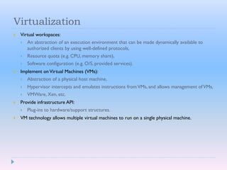Virtualization
 Virtual workspaces:
 An abstraction of an execution environment that can be made dynamically available to
authorized clients by using well-defined protocols,
 Resource quota (e.g. CPU, memory share),
 Software configuration (e.g. O/S, provided services).
 Implement onVirtual Machines (VMs):
 Abstraction of a physical host machine,
 Hypervisor intercepts and emulates instructions fromVMs, and allows management ofVMs,
 VMWare, Xen, etc.
 Provide infrastructure API:
 Plug-ins to hardware/support structures.
 VM technology allows multiple virtual machines to run on a single physical machine.
 