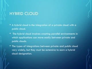 HYBRID CLOUD
• A hybrid cloud is the integration of a private cloud with a
public cloud.
• The hybrid cloud involves creating parallel environments in
which applications can move easily between private and
public clouds.
• The types of integrations between private and public cloud
vary widely, but they must be extensive to earn a hybrid
cloud designation.
 