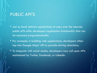 PUBLIC API’S
• Just as SaaS delivers applications to users over the internet,
public APIs offer developers application functionality that can
be accessed programmatically.
• For example, in building web applications, developers often
tap into Google Maps’ API to provide driving directions;
• To integrate with social media, developers may call upon APIs
maintained by Twitter, Facebook, or LinkedIn.
 