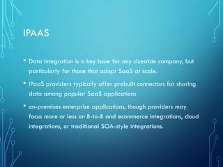 IPAAS
• Data integration is a key issue for any sizeable company, but
particularly for those that adopt SaaS at scale.
• iPaaS providers typically offer prebuilt connectors for sharing
data among popular SaaS applications
• on-premises enterprise applications, though providers may
focus more or less on B-to-B and ecommerce integrations, cloud
integrations, or traditional SOA-style integrations.
 