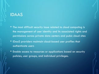 IDAAS
• The most difficult security issue related to cloud computing is
the management of user identity and its associated rights and
permissions across private data centers and pubic cloud sites
• IDaaS providers maintain cloud-based user profiles that
authenticate users
• Enable access to resources or applications based on security
policies, user groups, and individual privileges.
 