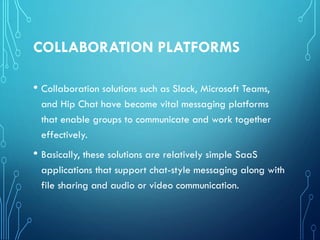 COLLABORATION PLATFORMS
• Collaboration solutions such as Slack, Microsoft Teams,
and Hip Chat have become vital messaging platforms
that enable groups to communicate and work together
effectively.
• Basically, these solutions are relatively simple SaaS
applications that support chat-style messaging along with
file sharing and audio or video communication.
 