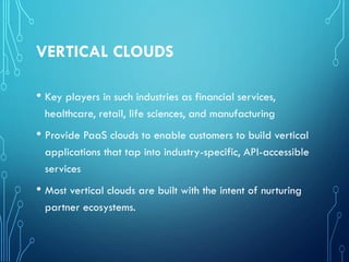 VERTICAL CLOUDS
• Key players in such industries as financial services,
healthcare, retail, life sciences, and manufacturing
• Provide PaaS clouds to enable customers to build vertical
applications that tap into industry-specific, API-accessible
services
• Most vertical clouds are built with the intent of nurturing
partner ecosystems.
 