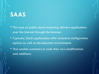 SAAS
• This type of public cloud computing delivers applications
over the internet through the browser.
• Typically, SaaS applications offer extensive configuration
options as well as development environments
• That enable customers to code their own modifications
and additions.
 